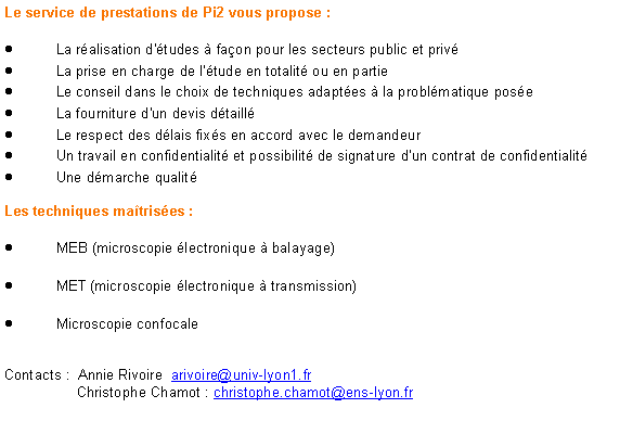 Zone de Texte: Le service de prestations de Pi2 vous propose :La r�alisation d'�tudes � fa�on pour les secteurs&nbsp;public et&nbsp;priv�La prise en charge de l'�tude en totalit� ou en partieLe conseil dans le choix de techniques adapt�es � la probl�matique pos�eLa fourniture d'un devis d�taill�Le respect des d�lais fix�s en accord avec le demandeurUn travail en confidentialit� et possibilit� de signature d'un contrat de confidentialit�Une d�marche qualit�&nbsp;Les techniques ma�tris�es :&nbsp;MEB (microscopie �lectronique � balayage) MET (microscopie �lectronique � transmission) Microscopie confocale&nbsp;Contacts :  Annie Rivoire  arivoire@univ-lyon1.fr 	Christophe Chamot : christophe.chamot@ens-lyon.fr